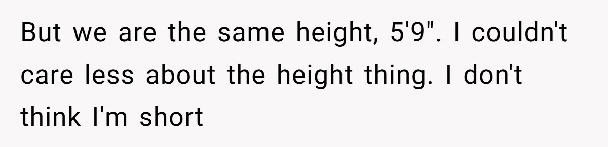 But we are the same height, 5'9". I couldn't care less about the height thing. I don't think I'm short