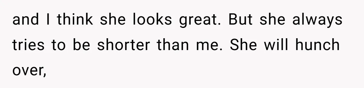 and I think she looks great. But she always tries to be shorter than me. She will hunch over,