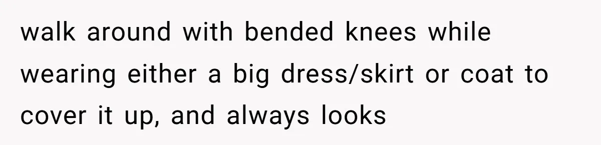 walk around with bended knees while wearing either a big dress/skirt or coat to cover it up, and always looks