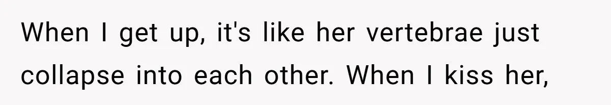 When I get up, it's like her vertebrae just collapse into each other. When I kiss her,