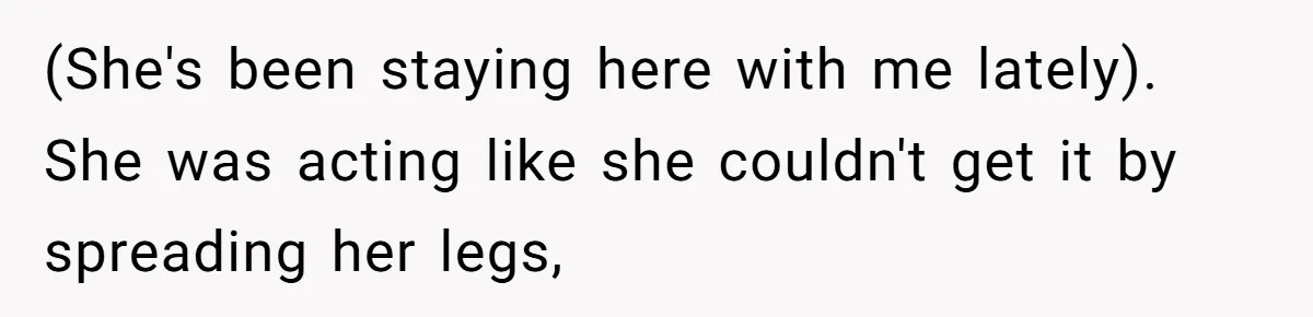 (She's been staying here with me lately). She was acting like she couldn't get it by spreading her legs,