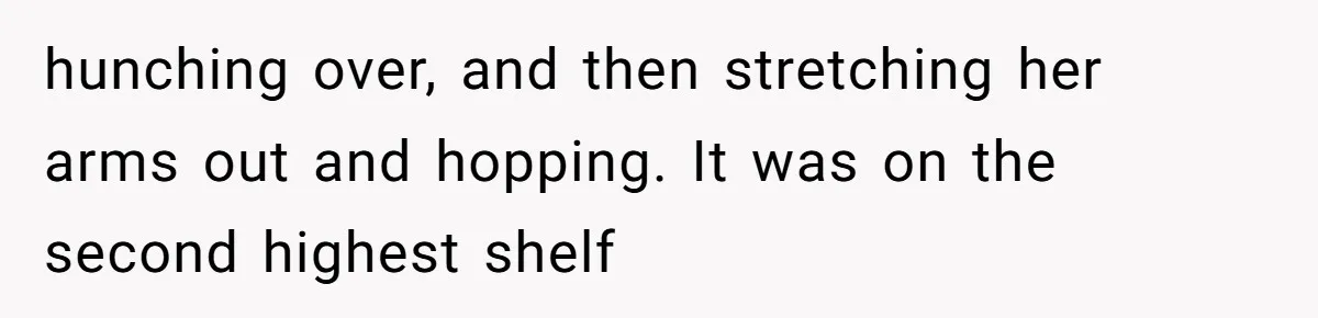 hunching over, and then stretching her arms out and hopping. It was on the second highest shelf