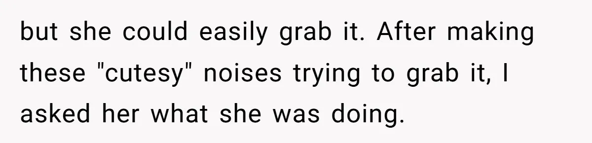but she could easily grab it. After making these "cutesy" noises trying to grab it, I asked her what she was doing.