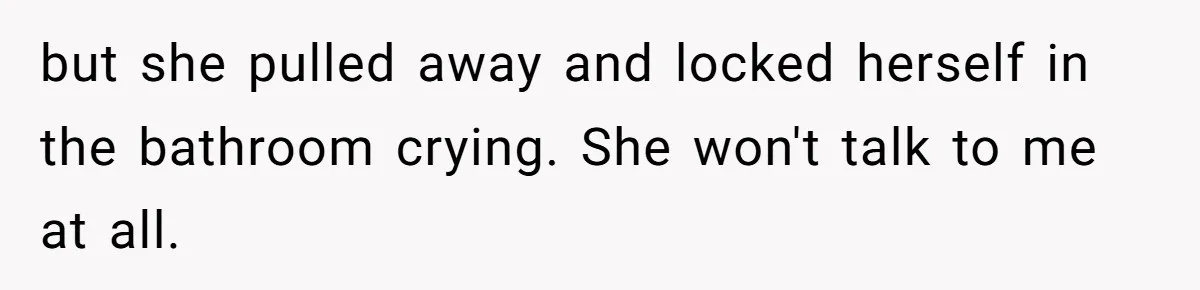 but she pulled away and locked herself in the bathroom crying. She won't talk to me at all.