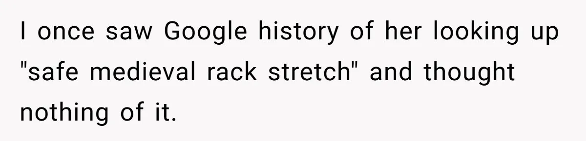 I once saw Google history of her looking up "safe medieval rack stretch" and thought nothing of it.