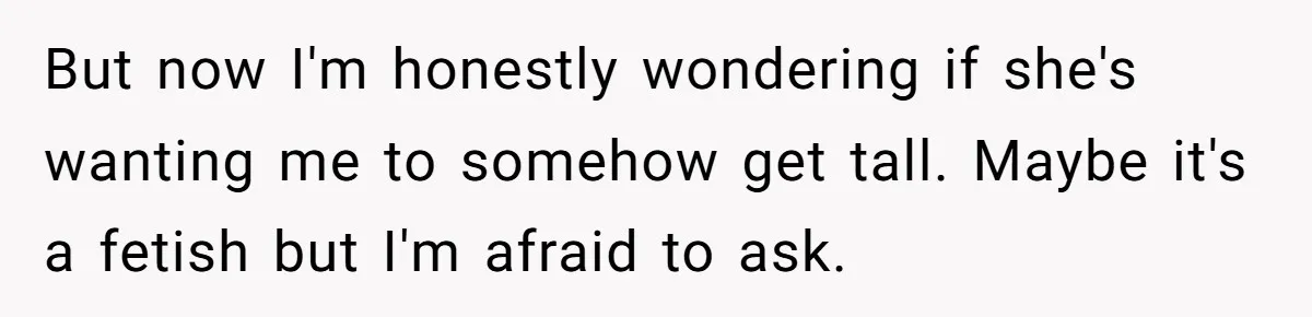 But now I'm honestly wondering if she's wanting me to somehow get tall. Maybe it's a fetish but I'm afraid to ask.