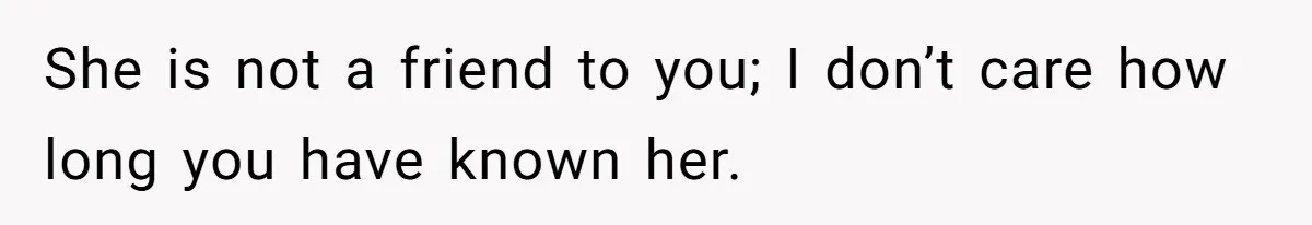 She is not a friend to you; I don’t care how long you have known her.
