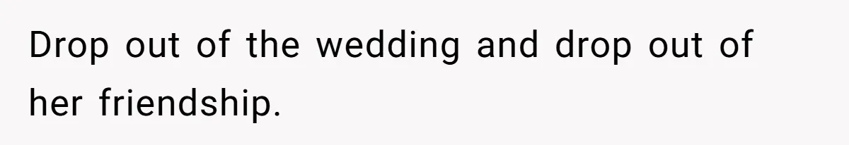 Drop out of the wedding and drop out of her friendship.