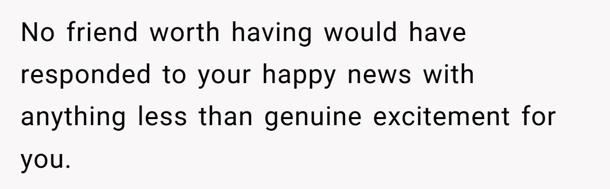 No friend worth having would have responded to your happy news with anything less than genuine excitement for you.
