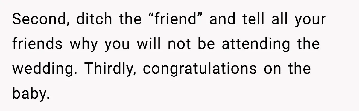 Second, ditch the “friend” and tell all your friends why you will not be attending the wedding. Thirdly, congratulations on the baby.