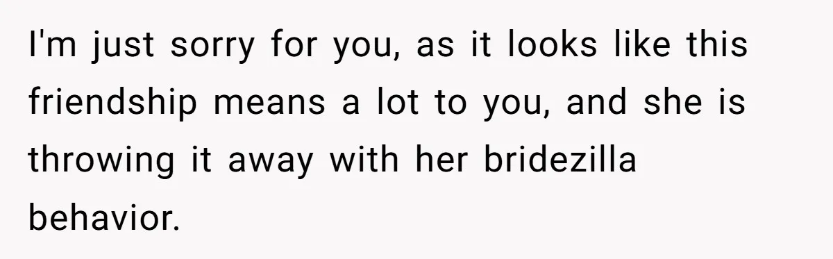 I'm just sorry for you, as it looks like this friendship means a lot to you, and she is throwing it away with her bridezilla behavior.