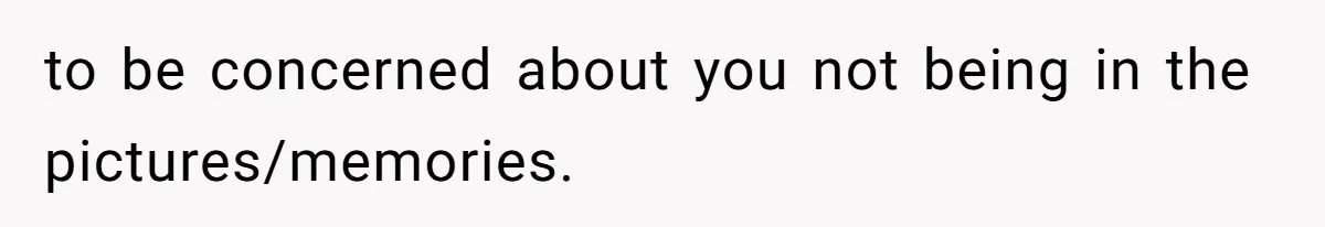 to be concerned about you not being in the pictures/memories.