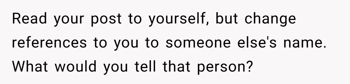 Read your post to yourself, but change references to you to someone else's name. What would you tell that person?