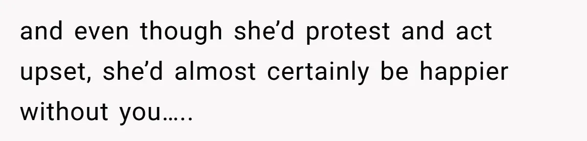 and even though she’d protest and act upset, she’d almost certainly be happier without you…..