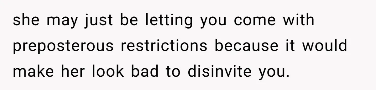 she may just be letting you come with preposterous restrictions because it would make her look bad to disinvite you.