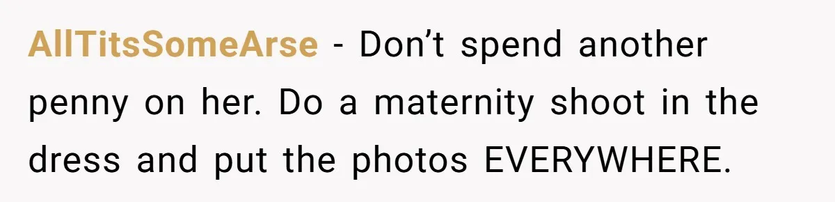 AllTitsSomeArse − Don’t spend another penny on her. Do a maternity shoot in the dress and put the photos EVERYWHERE.