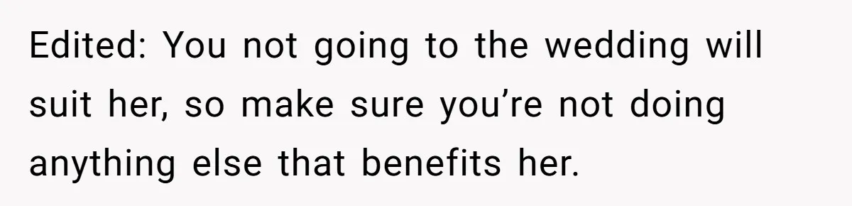Edited: You not going to the wedding will suit her, so make sure you’re not doing anything else that benefits her.