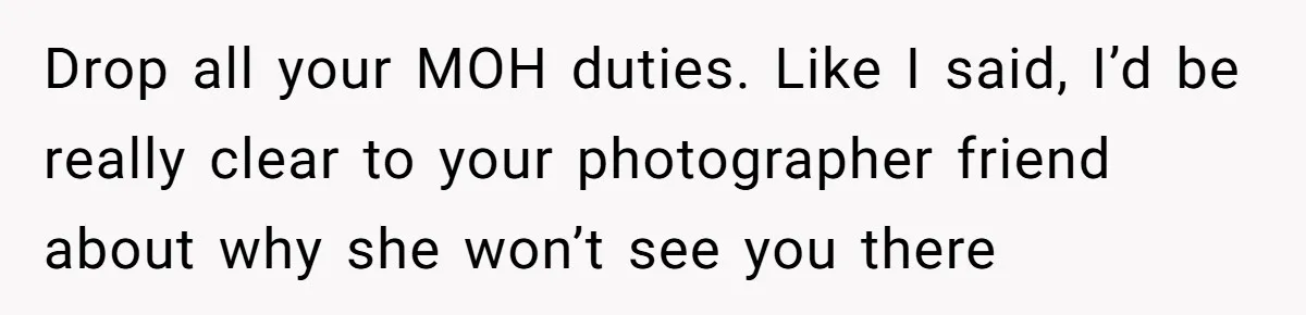 Drop all your MOH duties. Like I said, I’d be really clear to your photographer friend about why she won’t see you there