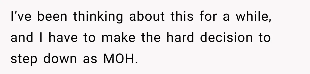 I’ve been thinking about this for a while, and I have to make the hard decision to step down as MOH.