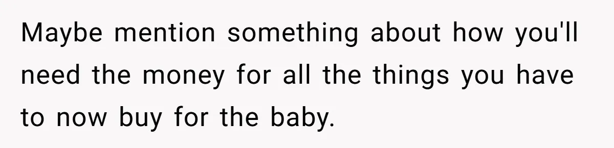 Maybe mention something about how you'll need the money for all the things you have to now buy for the baby.