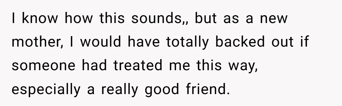 I know how this sounds,, but as a new mother, I would have totally backed out if someone had treated me this way, especially a really good friend.