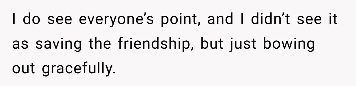 I do see everyone’s point, and I didn’t see it as saving the friendship, but just bowing out gracefully.