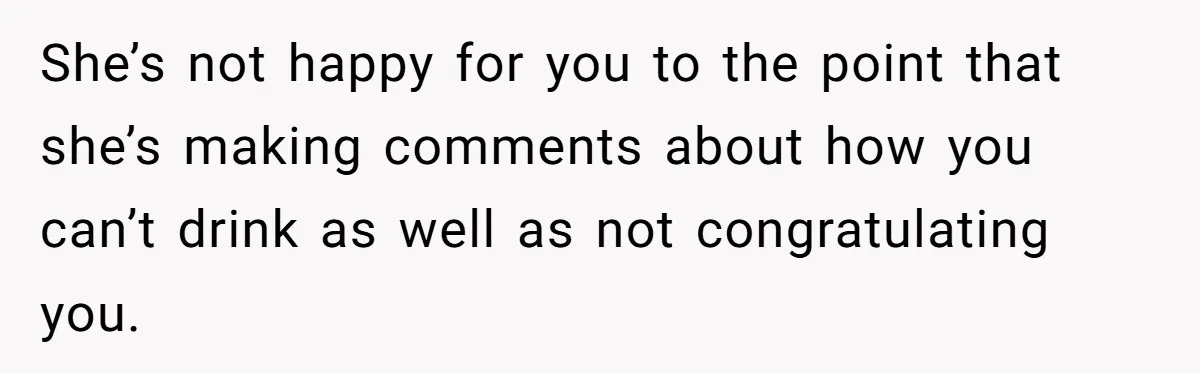 She’s not happy for you to the point that she’s making comments about how you can’t drink as well as not congratulating you.