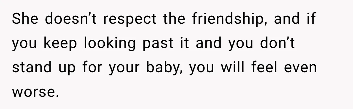 She doesn’t respect the friendship, and if you keep looking past it and you don’t stand up for your baby, you will feel even worse.