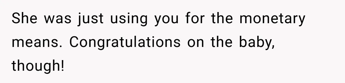 She was just using you for the monetary means. Congratulations on the baby, though!