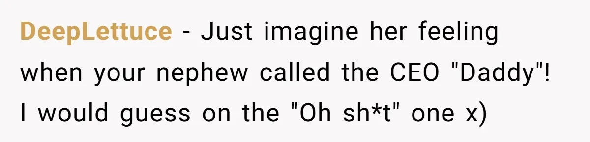 How an Office Manager Fired Herself in Only Two Weeks DeepLettuce − Just imagine her feeling when your nephew called the CEO "Daddy"! I would guess on the "Oh sh*t" one x)