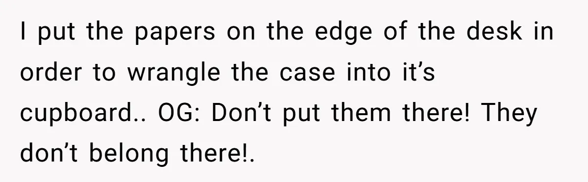 How an Office Manager Fired Herself in Only Two Weeks I put the papers on the edge of the desk in order to wrangle the case into it’s cupboard.. OG: Don’t put them there! They don’t belong there!.