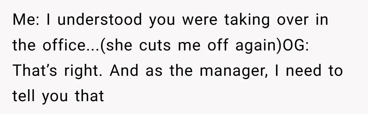 How an Office Manager Fired Herself in Only Two Weeks Me: I understood you were taking over in the office...(she cuts me off again)OG: That’s right. And as the manager, I need to tell you that