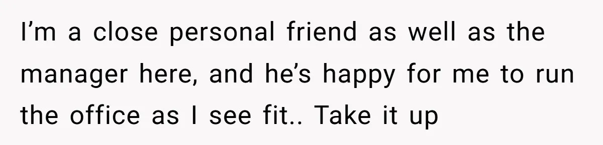 How an Office Manager Fired Herself in Only Two Weeks I’m a close personal friend as well as the manager here, and he’s happy for me to run the office as I see fit.. Take it up