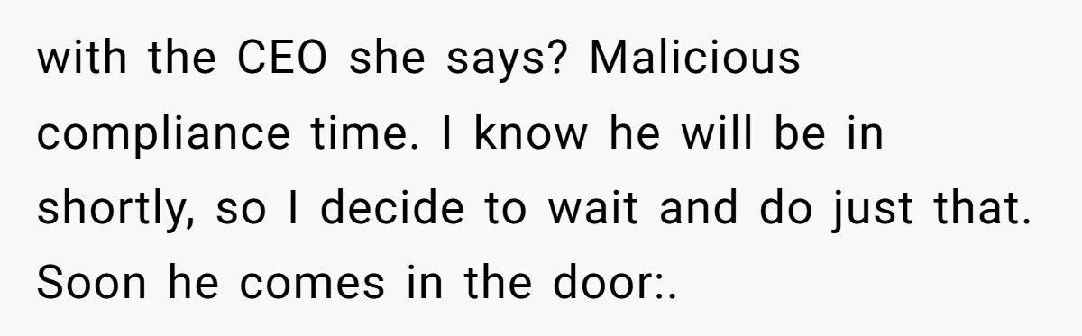 How an Office Manager Fired Herself in Only Two Weeks with the CEO she says? Malicious compliance time. I know he will be in shortly, so I decide to wait and do just that. Soon he comes in the door:.