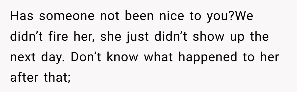 How an Office Manager Fired Herself in Only Two Weeks Has someone not been nice to you?We didn’t fire her, she just didn’t show up the next day. Don’t know what happened to her after that;