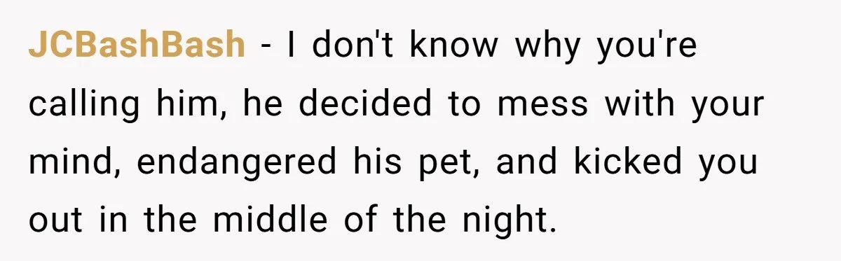 JCBashBash − I don't know why you're calling him, he decided to mess with your mind, endangered his pet, and kicked you out in the middle of the night.
