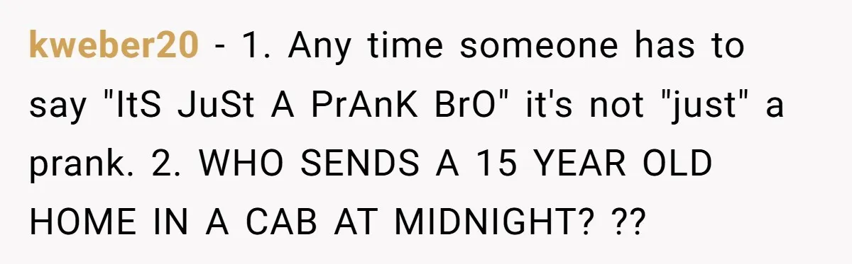kweber20 − 1. Any time someone has to say "ItS JuSt A PrAnK BrO" it's not "just" a prank. 2. WHO SENDS A 15 YEAR OLD HOME IN A CAB...