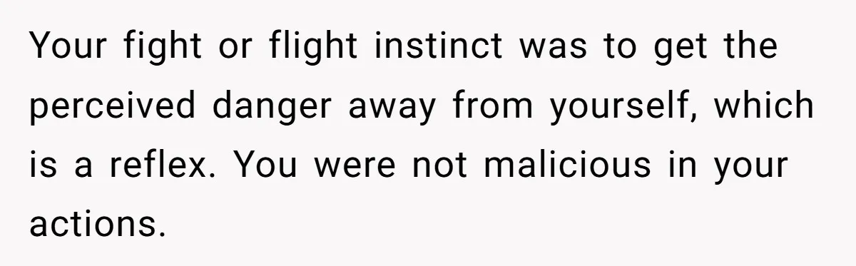 Your fight or flight instinct was to get the perceived danger away from yourself, which is a reflex. You were not malicious in your actions.