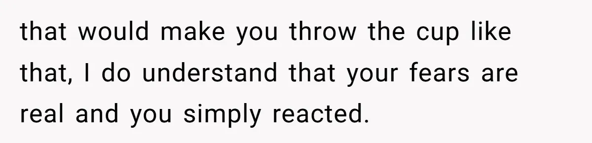 that would make you throw the cup like that, I do understand that your fears are real and you simply reacted.