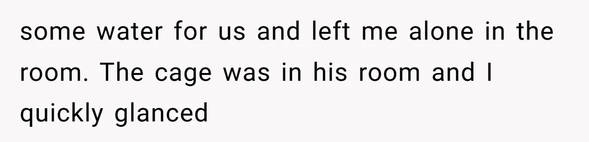 some water for us and left me alone in the room. The cage was in his room and I quickly glanced