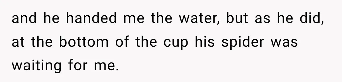 and he handed me the water, but as he did, at the bottom of the cup his spider was waiting for me.