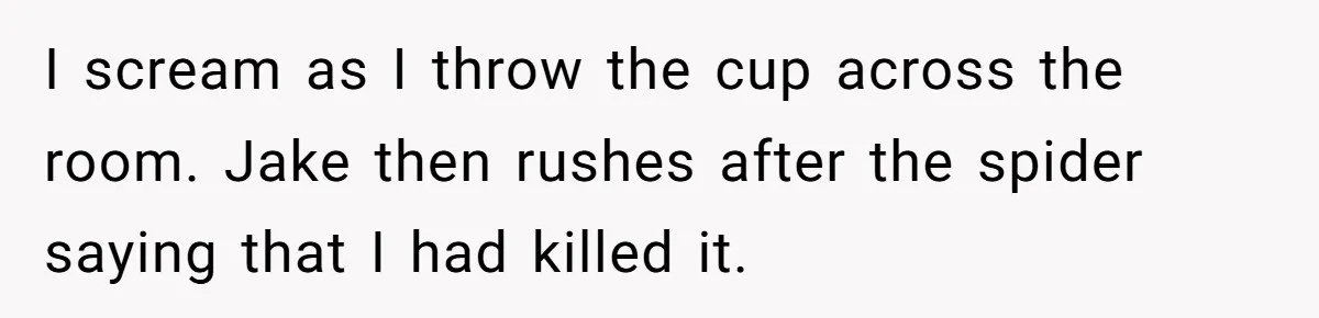 I scream as I throw the cup across the room. Jake then rushes after the spider saying that I had killed it.
