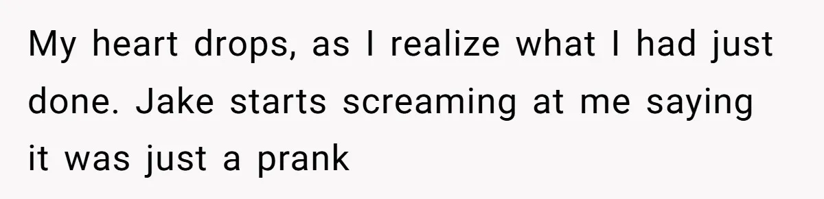 My heart drops, as I realize what I had just done. Jake starts screaming at me saying it was just a prank