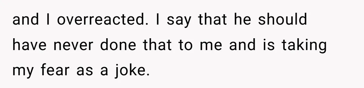 and I overreacted. I say that he should have never done that to me and is taking my fear as a joke.