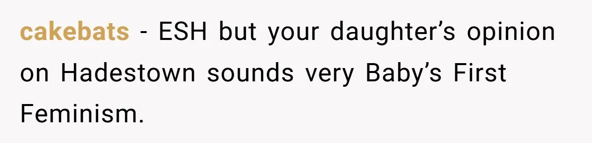 cakebats − ESH but your daughter’s opinion on Hadestown sounds very Baby’s First Feminism.