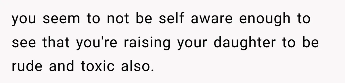 you seem to not be self aware enough to see that you're raising your daughter to be rude and toxic also.