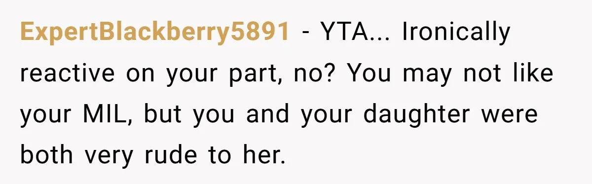 ExpertBlackberry5891 − YTA... Ironically reactive on your part, no? You may not like your MIL, but you and your daughter were both very rude to her.