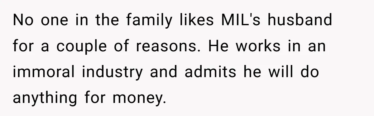 No one in the family likes MIL's husband for a couple of reasons. He works in an immoral industry and admits he will do anything for money.