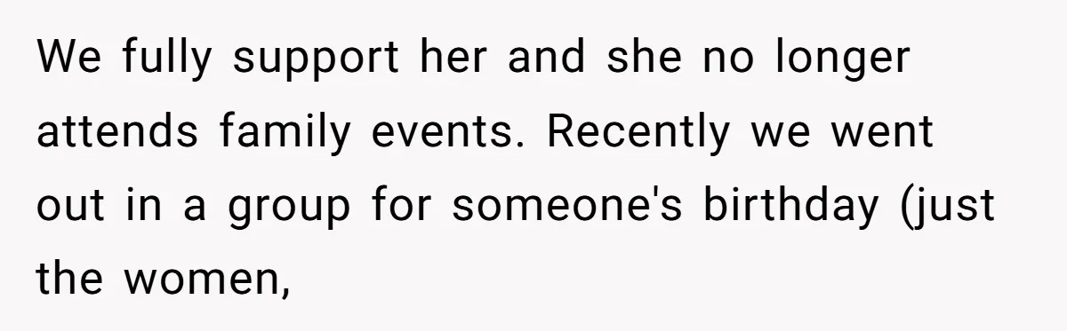 We fully support her and she no longer attends family events. Recently we went out in a group for someone's birthday (just the women,
