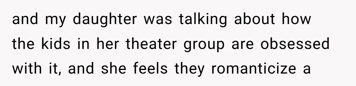 and my daughter was talking about how the kids in her theater group are obsessed with it, and she feels they romanticize a
